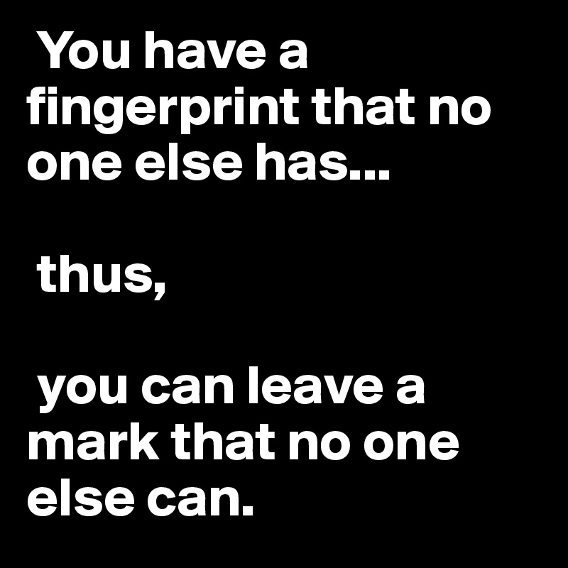  You have a fingerprint that no one else has...

 thus,

 you can leave a mark that no one else can.