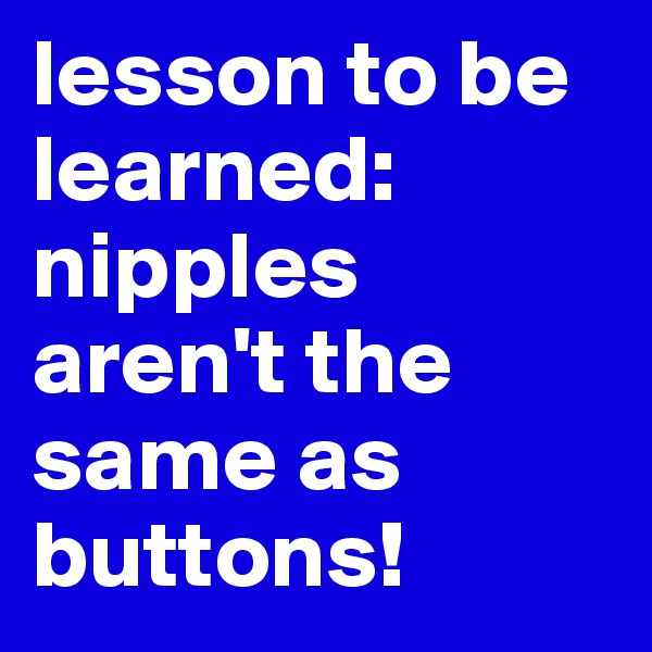 lesson to be learned: 
nipples aren't the same as buttons!