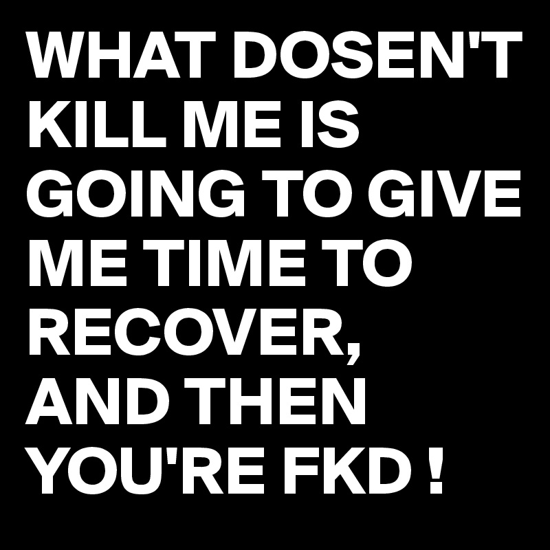 WHAT DOSEN'T KILL ME IS GOING TO GIVE ME TIME TO RECOVER,
AND THEN YOU'RE FKD !