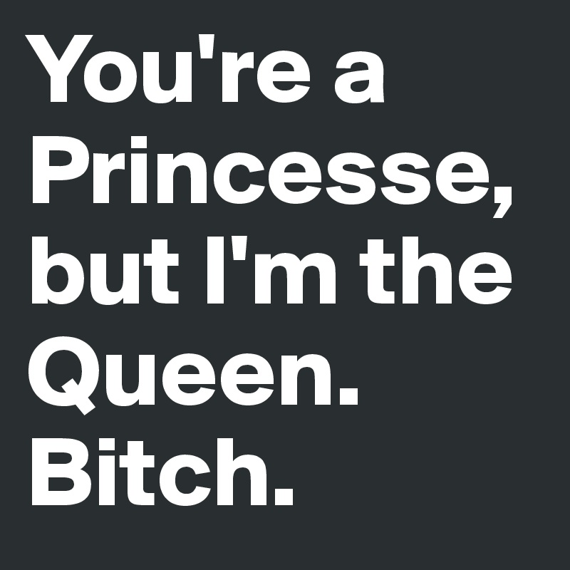 You're a Princesse, but I'm the Queen. Bitch.