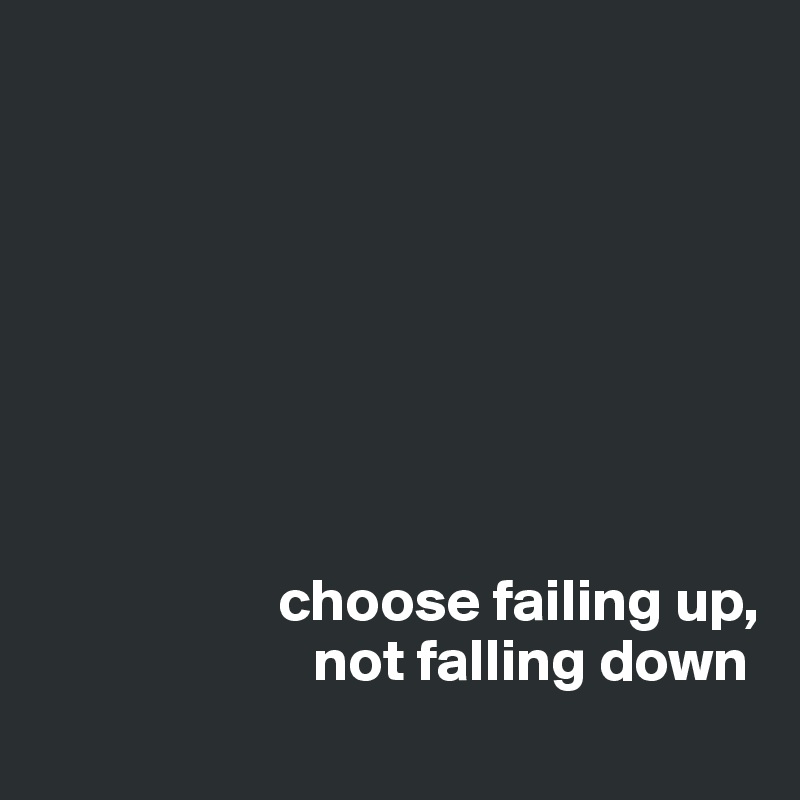 








                    choose failing up,
                       not falling down