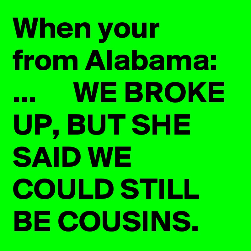 When your from Alabama: ...      WE BROKE UP, BUT SHE SAID WE COULD STILL BE COUSINS.