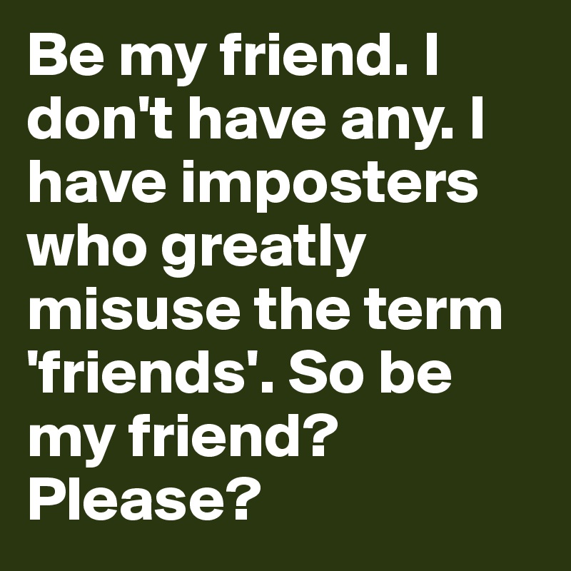 Be my friend. I don't have any. I have imposters who greatly misuse the term 'friends'. So be my friend? Please?