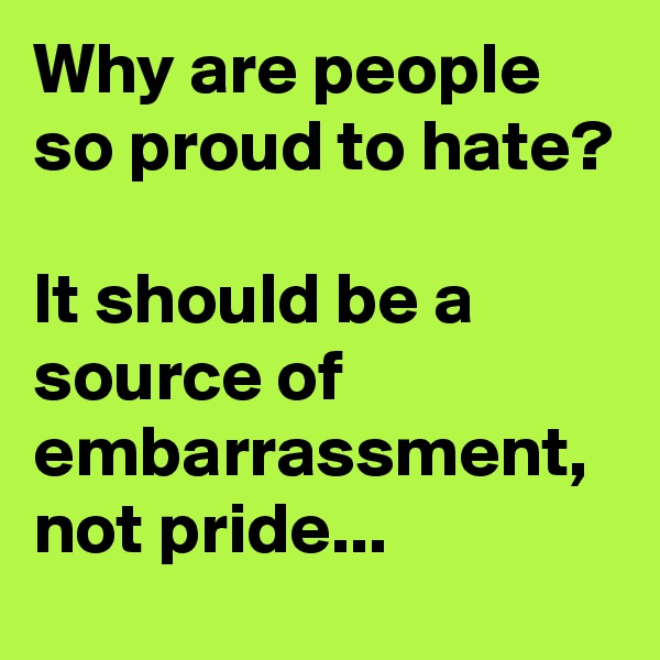 Why are people so proud to hate?

It should be a source of embarrassment, not pride...