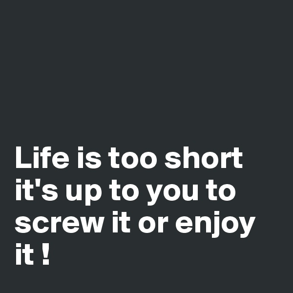 


      
Life is too short         it's up to you to screw it or enjoy it !