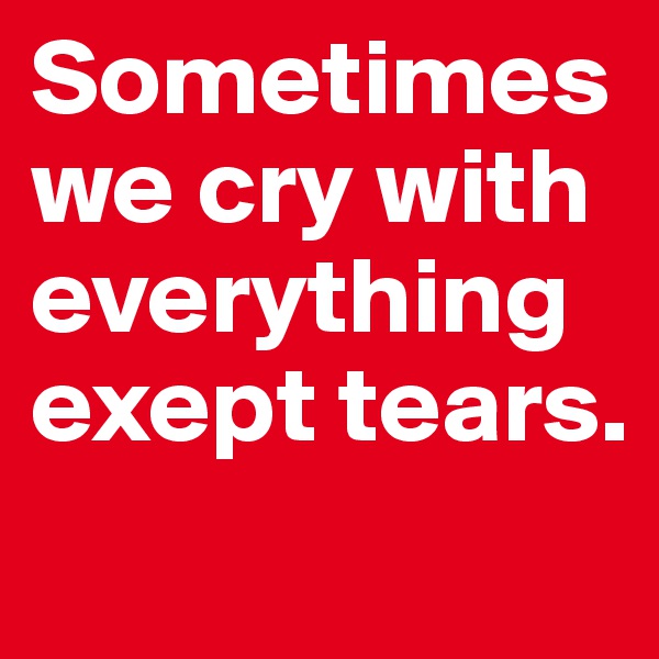 Sometimes we cry with everything exept tears.
