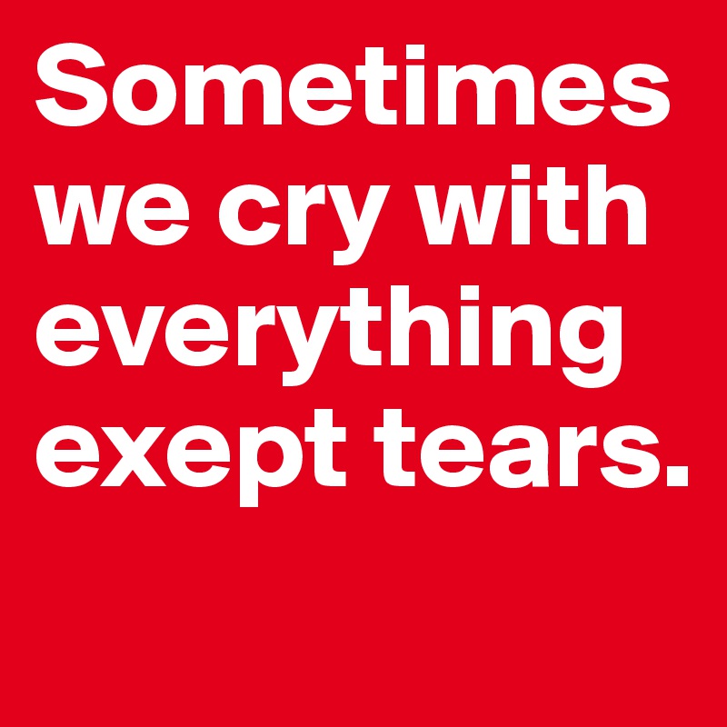 Sometimes we cry with everything exept tears.
