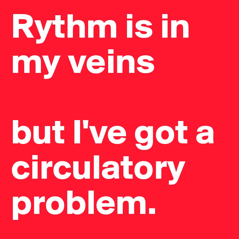 Rythm is in my veins 

but I've got a circulatory problem.