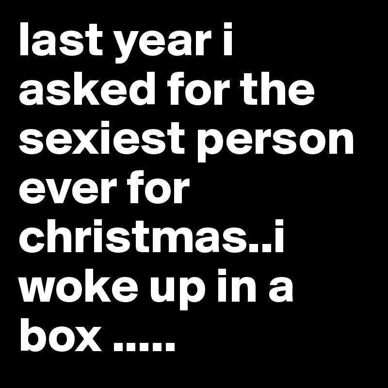 last year i asked for the sexiest person ever for christmas..i woke up in a box .....