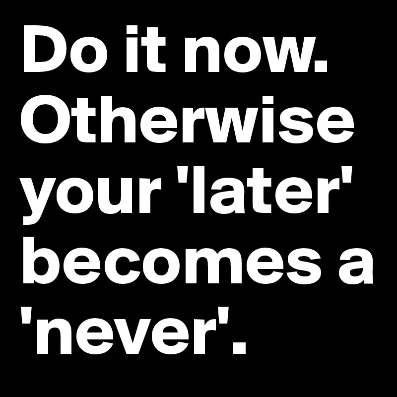 Do it now.                                                             Otherwise your 'later' becomes a 'never'.