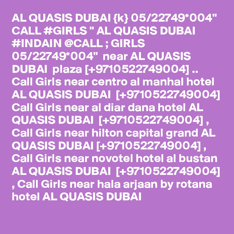 AL QUASIS DUBAI {k} 05/22749*004" CALL #GIRLS " AL QUASIS DUBAI #INDAIN @CALL ; GIRLS 05/22749*004"  near AL QUASIS DUBAI  plaza [+9710522749004] .. Call Girls near centro al manhal hotel AL QUASIS DUBAI  [+9710522749004] Call Girls near al diar dana hotel AL QUASIS DUBAI  [+9710522749004] , Call Girls near hilton capital grand AL QUASIS DUBAI [+9710522749004] , Call Girls near novotel hotel al bustan AL QUASIS DUBAI  [+9710522749004] , Call Girls near hala arjaan by rotana hotel AL QUASIS DUBAI  