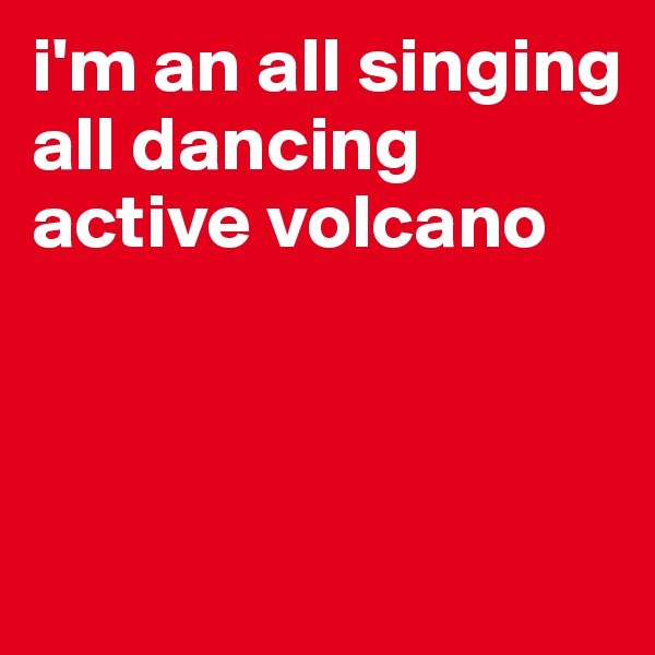 i'm an all singing all dancing active volcano



