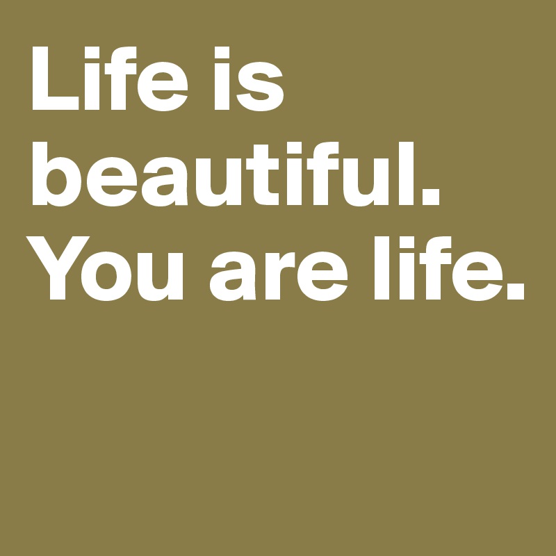 Life is beautiful. You are life.

