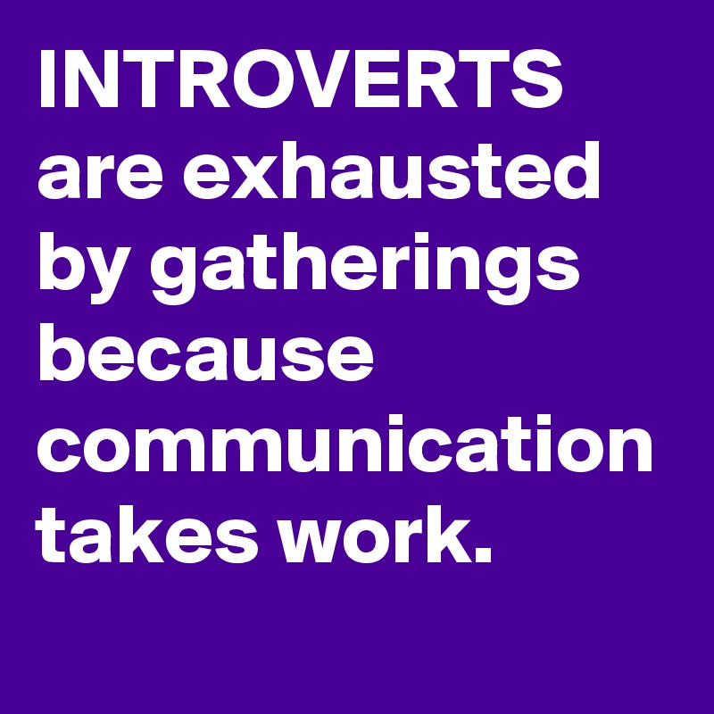 INTROVERTS are exhausted by gatherings because communication takes work.