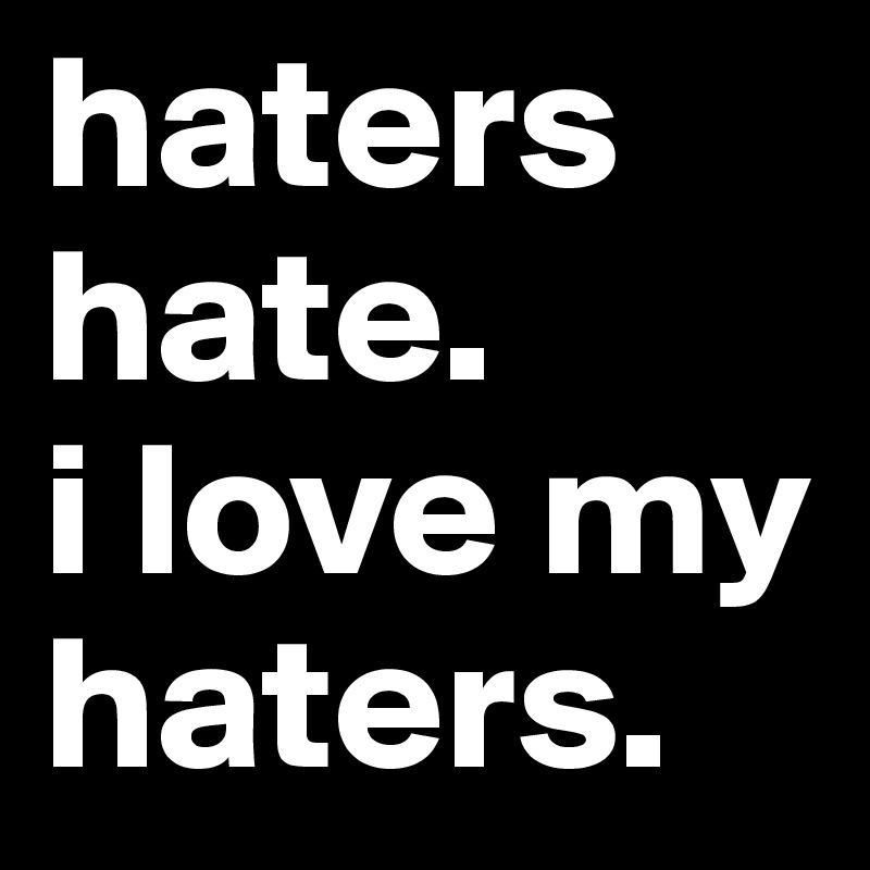 haters hate. 
i love my haters.