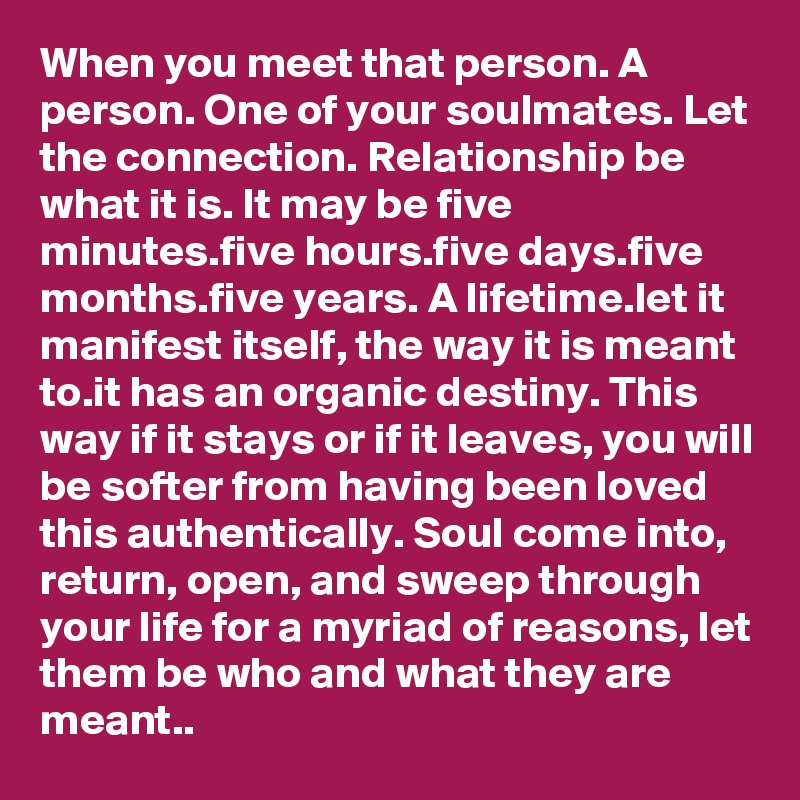 When you meet that person. A person. One of your soulmates. Let the connection. Relationship be what it is. It may be five minutes.five hours.five days.five months.five years. A lifetime.let it manifest itself, the way it is meant to.it has an organic destiny. This way if it stays or if it leaves, you will be softer from having been loved this authentically. Soul come into, return, open, and sweep through your life for a myriad of reasons, let them be who and what they are meant..