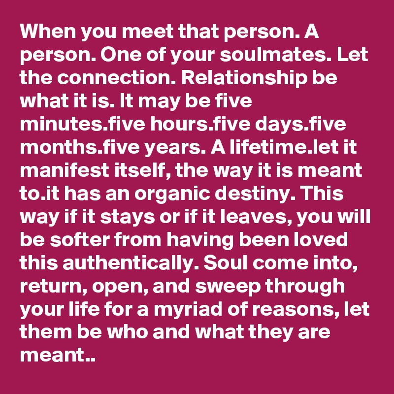 When you meet that person. A person. One of your soulmates. Let the connection. Relationship be what it is. It may be five minutes.five hours.five days.five months.five years. A lifetime.let it manifest itself, the way it is meant to.it has an organic destiny. This way if it stays or if it leaves, you will be softer from having been loved this authentically. Soul come into, return, open, and sweep through your life for a myriad of reasons, let them be who and what they are meant..