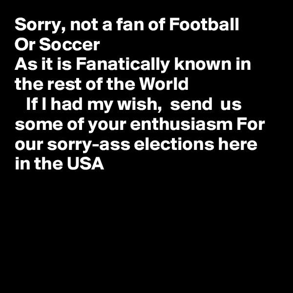 Sorry, not a fan of Football 
Or Soccer
As it is Fanatically known in the rest of the World
   If I had my wish,  send  us some of your enthusiasm For our sorry-ass elections here in the USA
 



