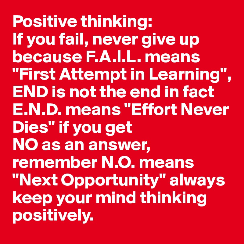 Positive thinking:
If you fail, never give up because F.A.I.L. means "First Attempt in Learning", 
END is not the end in fact E.N.D. means "Effort Never Dies" if you get 
NO as an answer, remember N.O. means "Next Opportunity" always keep your mind thinking positively.