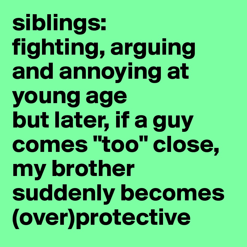siblings: 
fighting, arguing and annoying at young age
but later, if a guy comes "too" close, my brother suddenly becomes (over)protective