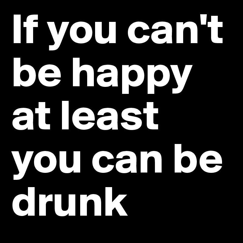 If you can't be happy at least you can be drunk