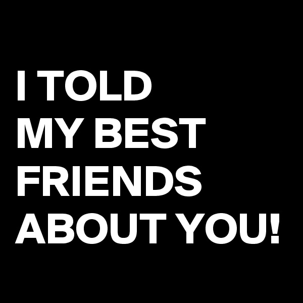 
I TOLD 
MY BEST FRIENDS ABOUT YOU!