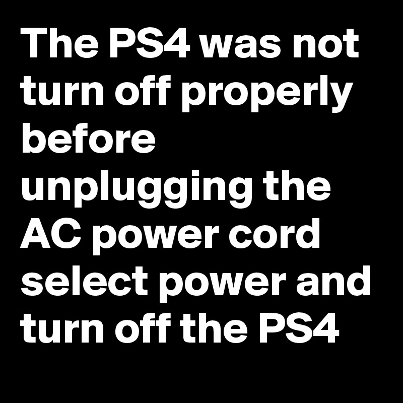 The PS4 was not turn off properly before unplugging the AC power cord select power and turn off the PS4 