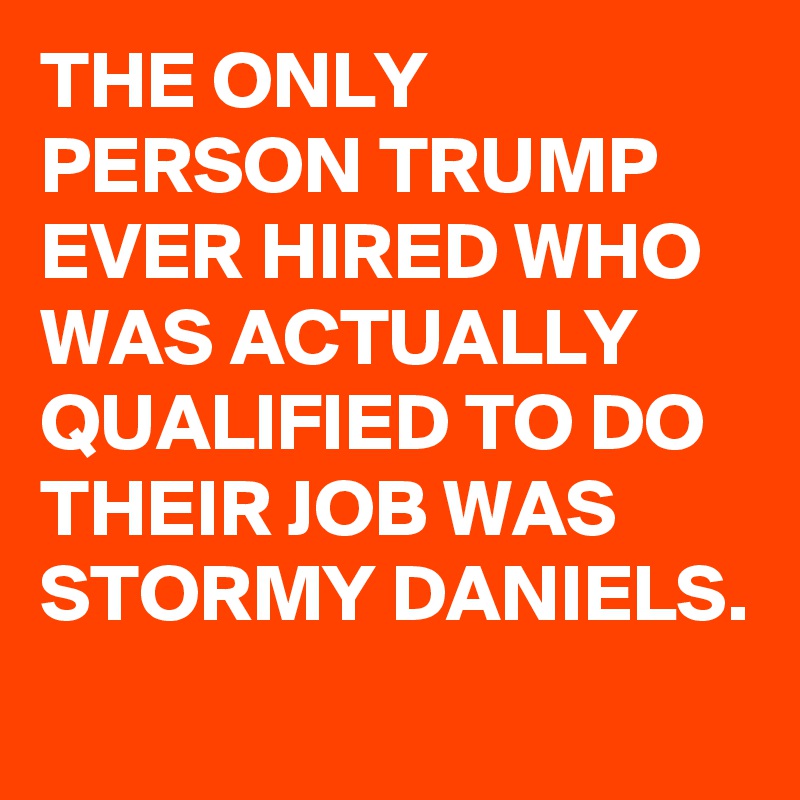 THE ONLY PERSON TRUMP EVER HIRED WHO WAS ACTUALLY QUALIFIED TO DO THEIR JOB WAS STORMY DANIELS.
