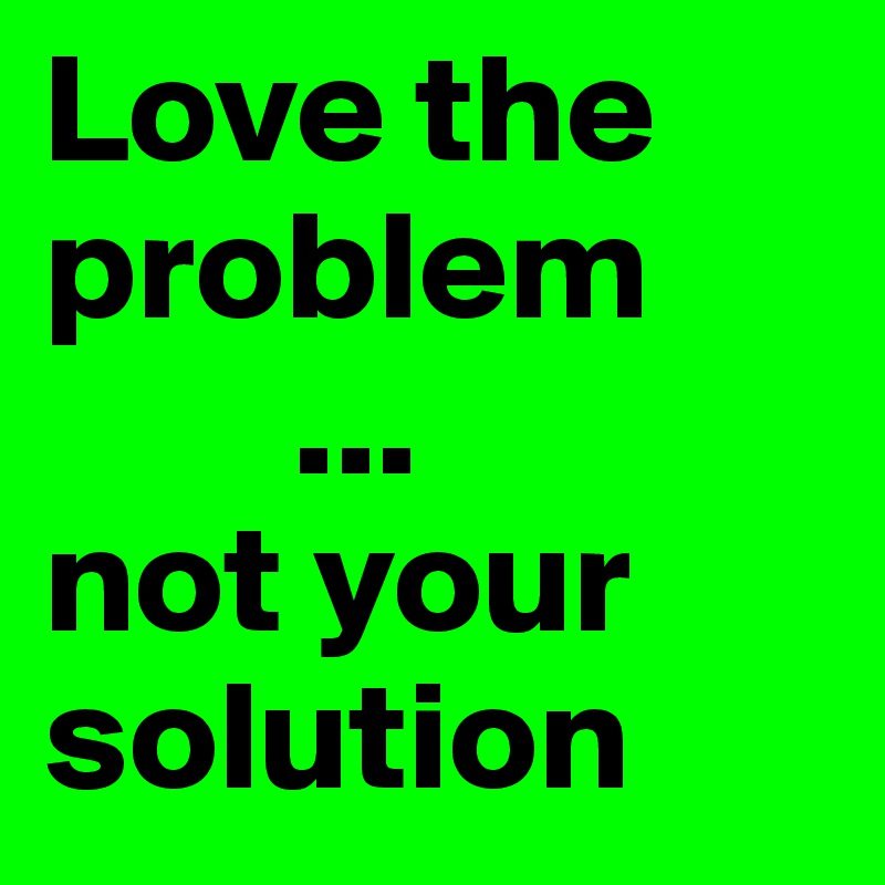 Love the problem not your solution post by aroundtheworld on