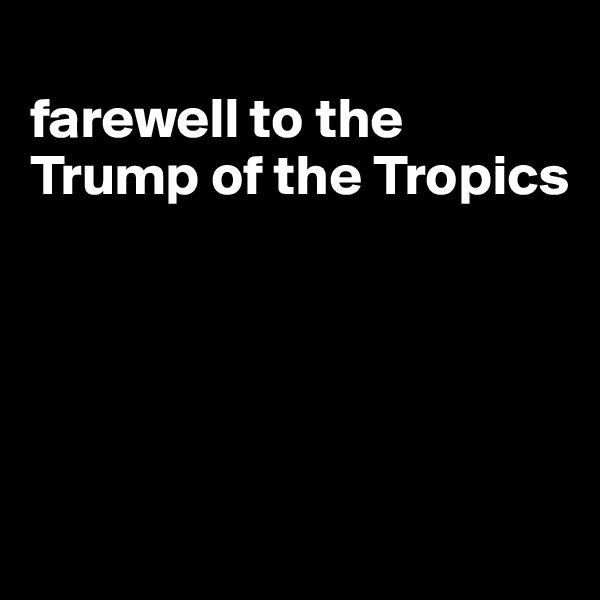 
farewell to the Trump of the Tropics





