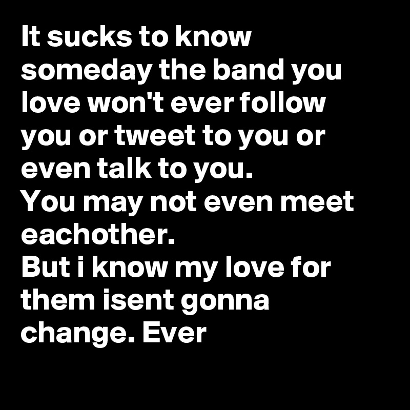 It sucks to know someday the band you love won't ever follow you or tweet to you or even talk to you.
You may not even meet eachother.
But i know my love for them isent gonna change. Ever
