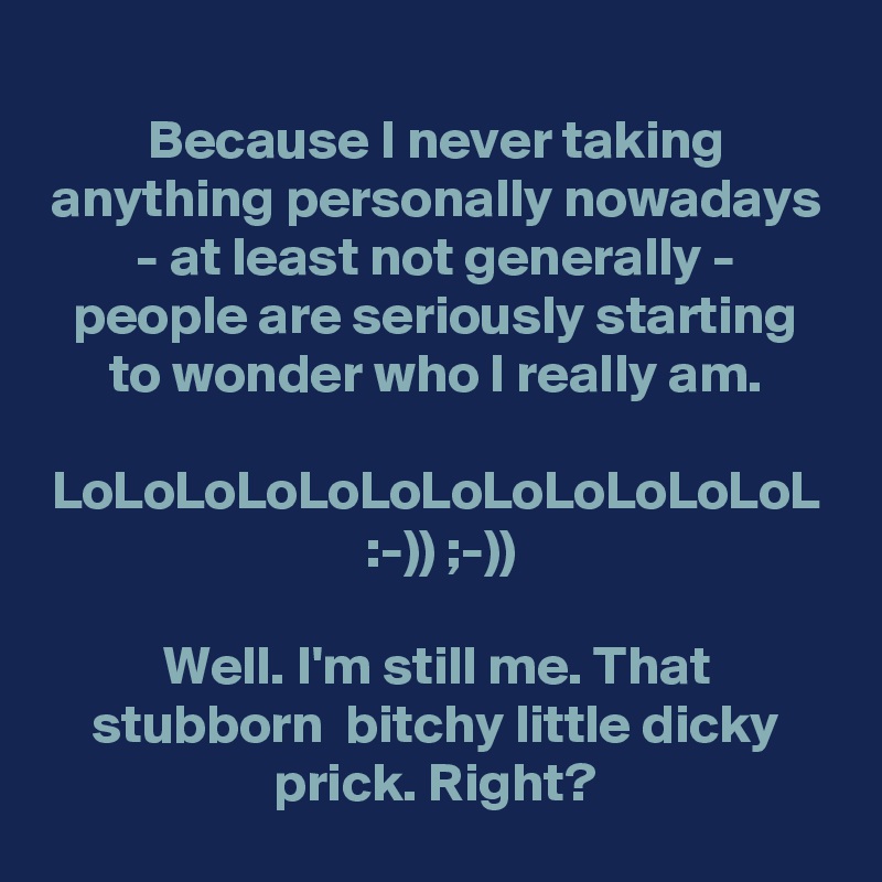 Because I never taking anything personally nowadays - at least not generally - people are seriously starting to wonder who I really am.

LoLoLoLoLoLoLoLoLoLoLoLoL
 :-)) ;-))

Well. I'm still me. That stubborn  bitchy little dicky prick. Right?