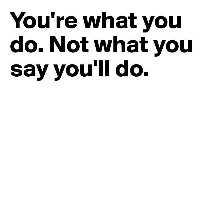 You're what you do. Not what you say you'll do. 



