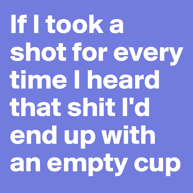 If I took a shot for every time I heard that shit I'd end up with an empty cup