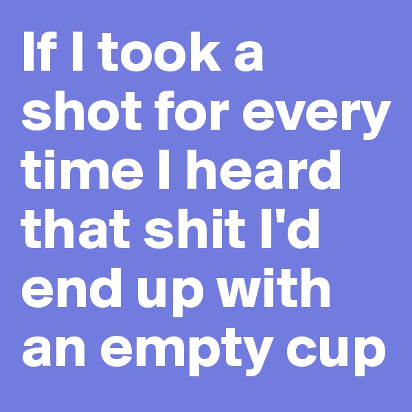 If I took a shot for every time I heard that shit I'd end up with an empty cup