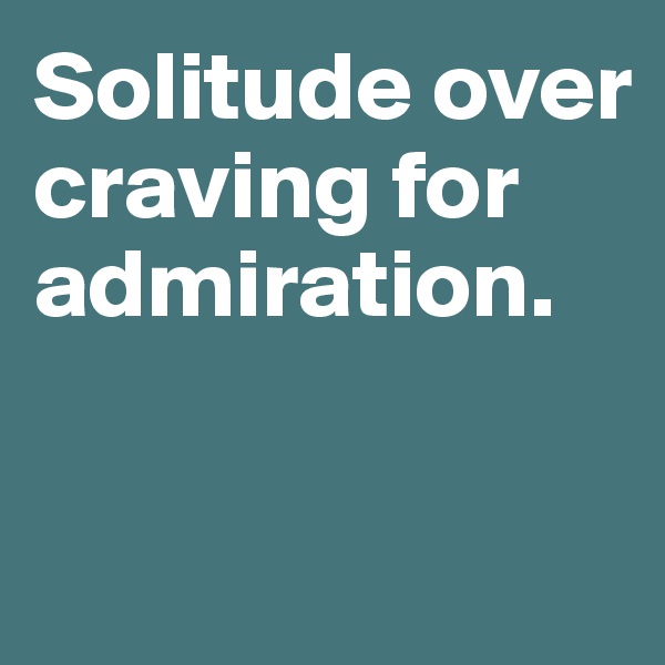 Solitude over craving for admiration. 

