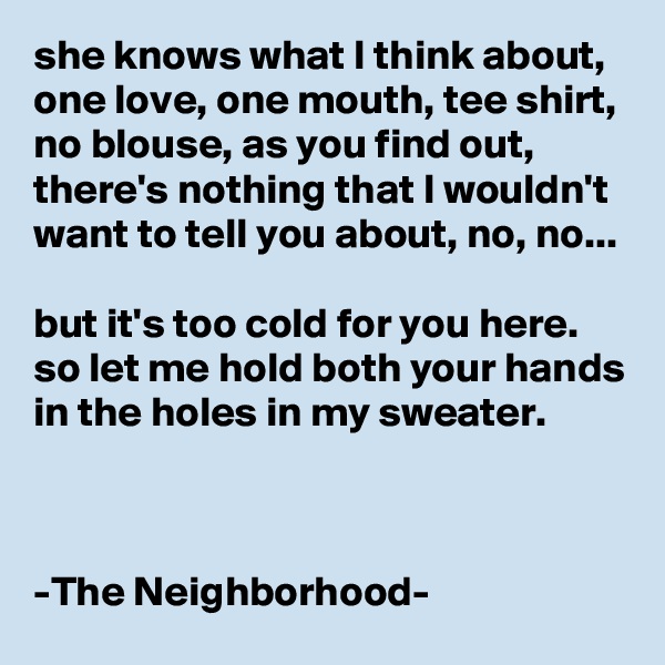 she knows what I think about, one love, one mouth, tee shirt, no blouse, as you find out, there's nothing that I wouldn't want to tell you about, no, no...

but it's too cold for you here.
so let me hold both your hands in the holes in my sweater. 



-The Neighborhood-