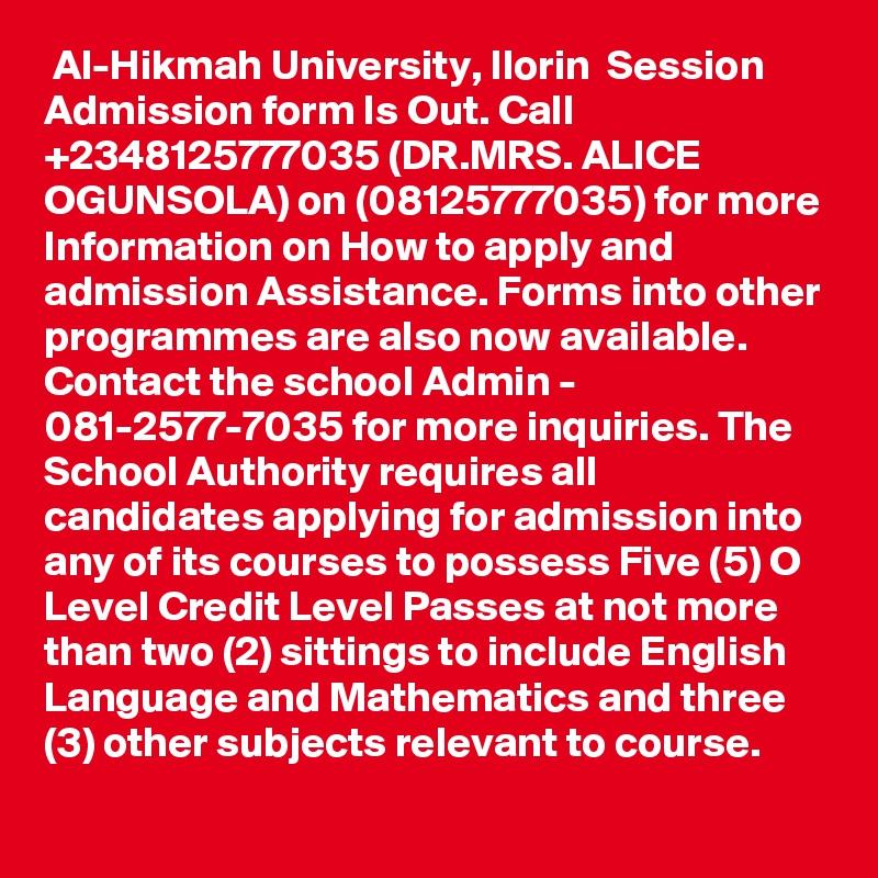  Al-Hikmah University, Ilorin  Session Admission form Is Out. Call +2348125777035 (DR.MRS. ALICE OGUNSOLA) on (08125777035) for more Information on How to apply and admission Assistance. Forms into other programmes are also now available. Contact the school Admin - 081-2577-7035 for more inquiries. The School Authority requires all candidates applying for admission into any of its courses to possess Five (5) O Level Credit Level Passes at not more than two (2) sittings to include English Language and Mathematics and three (3) other subjects relevant to course.