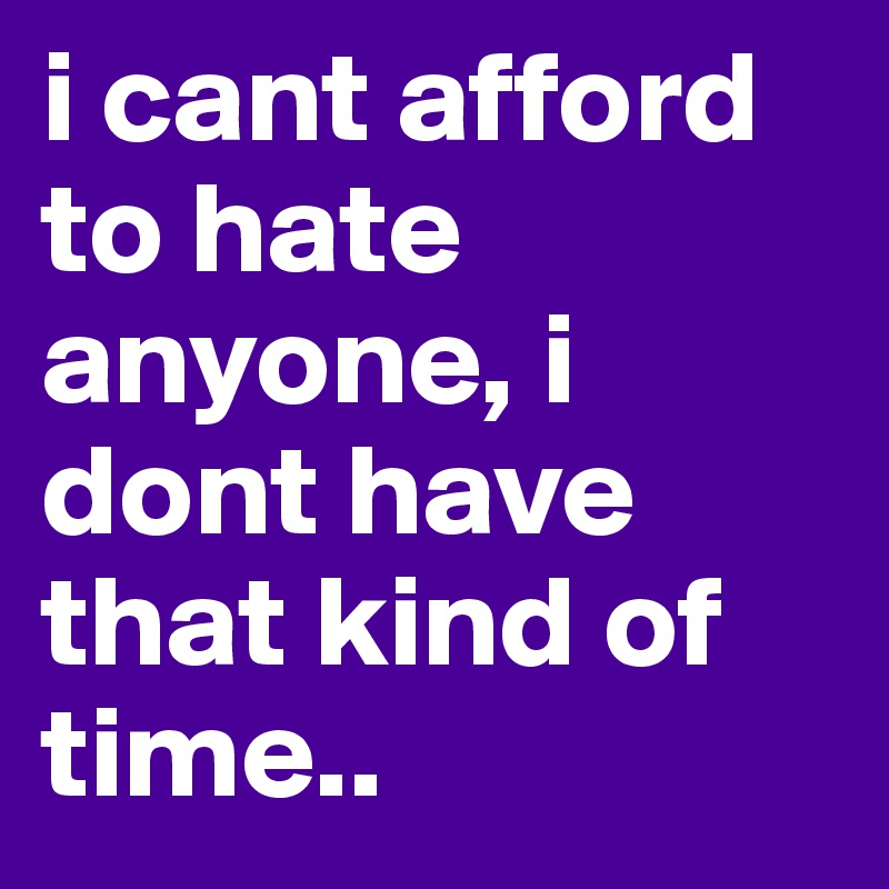 i cant afford to hate anyone, i dont have that kind of time..
