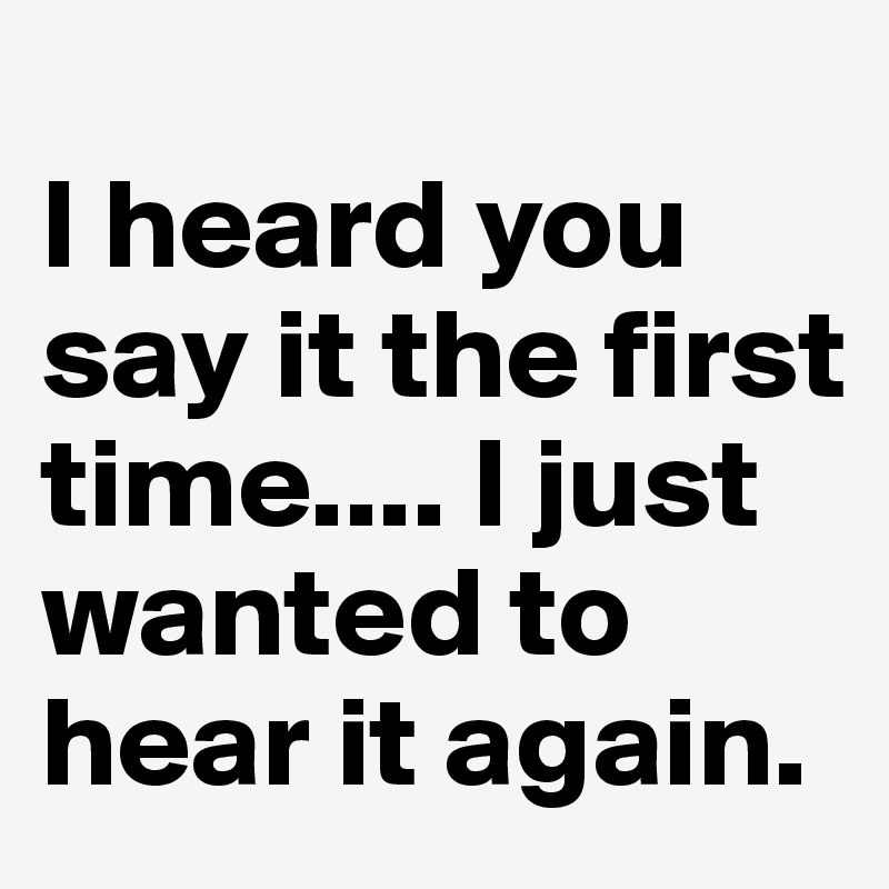 i-heard-you-say-it-the-first-time-i-just-wanted-to-hear-it-again