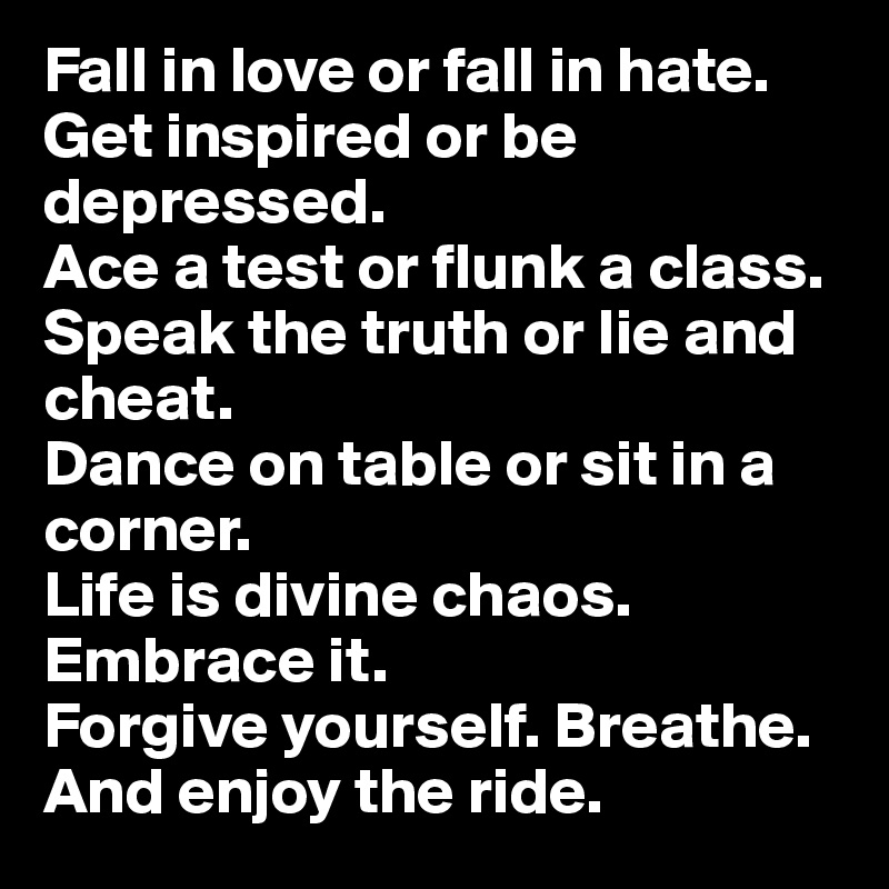 Fall in love or fall in hate.
Get inspired or be depressed.
Ace a test or flunk a class.
Speak the truth or lie and cheat.
Dance on table or sit in a corner.
Life is divine chaos. Embrace it.
Forgive yourself. Breathe.
And enjoy the ride.