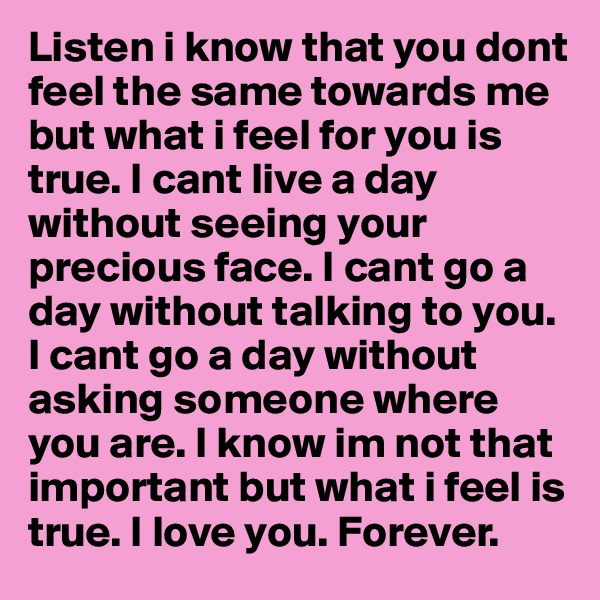 Listen i know that you dont feel the same towards me but what i feel for you is true. I cant live a day without seeing your precious face. I cant go a day without talking to you. I cant go a day without asking someone where you are. I know im not that important but what i feel is true. I love you. Forever. 