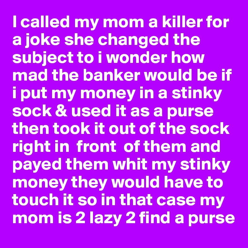 I called my mom a killer for a joke she changed the subject to i wonder how mad the banker would be if i put my money in a stinky sock & used it as a purse then took it out of the sock right in  front  of them and payed them whit my stinky money they would have to touch it so in that case my mom is 2 lazy 2 find a purse 