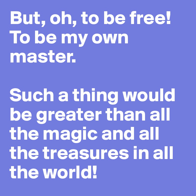 But, oh, to be free! To be my own master. 

Such a thing would be greater than all the magic and all the treasures in all the world!