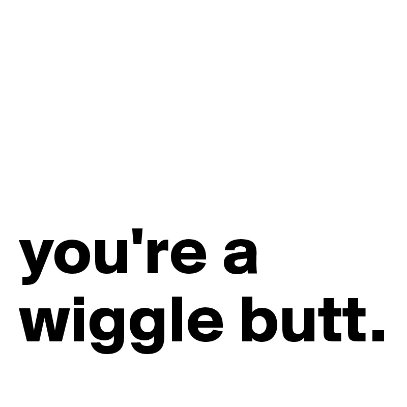 you're a wiggle butt. - Post by meritthaley on Boldomatic