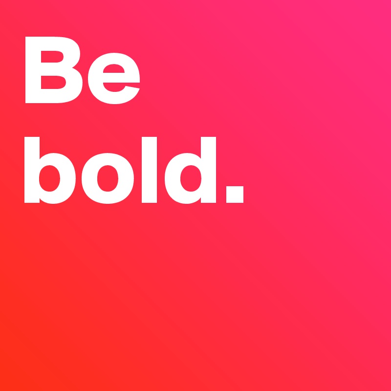Be bold.