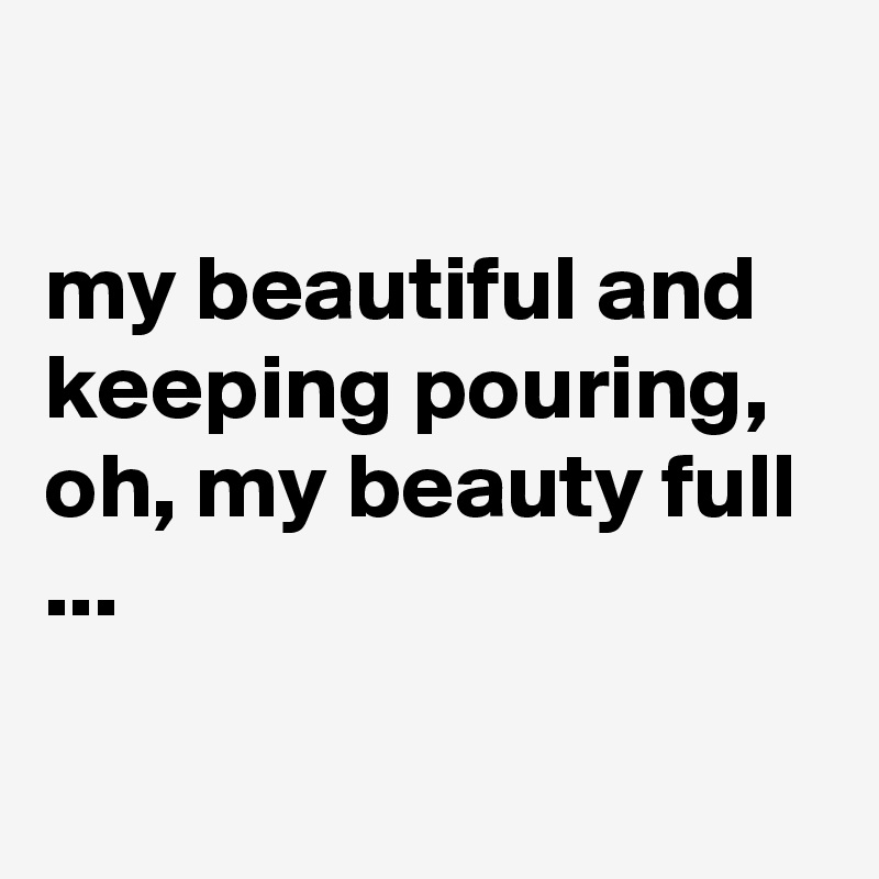 

my beautiful and keeping pouring, oh, my beauty full ...

