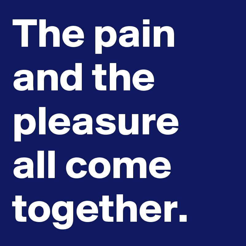 The pain and the pleasure all come together.