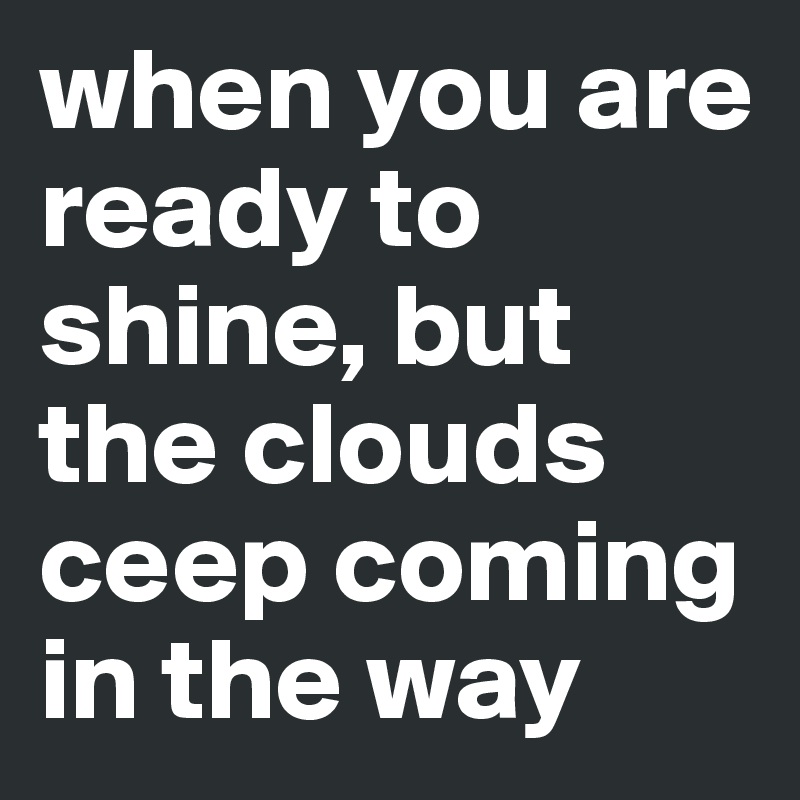 when you are ready to shine, but the clouds ceep coming in the way