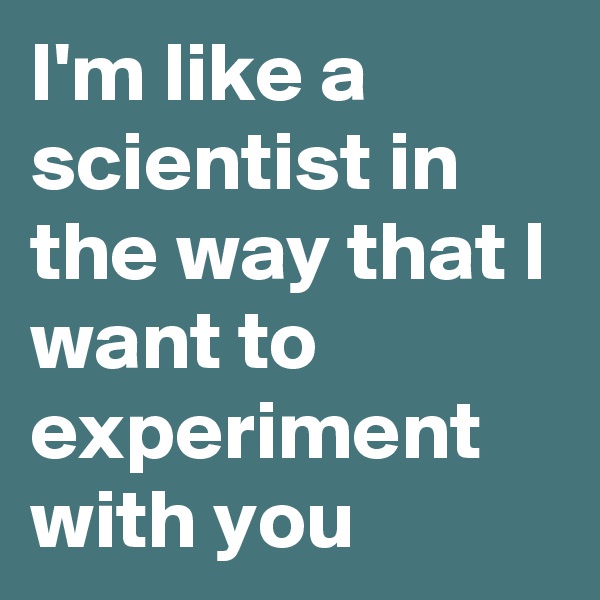 I'm like a scientist in the way that I want to experiment with you